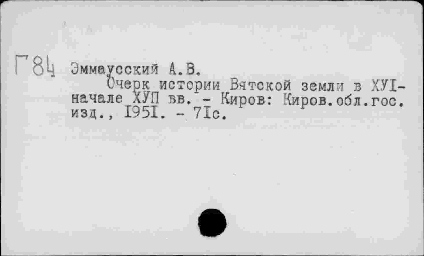 ﻿Эммаусский А. В.
Очерк истерии Вятской земли в ХУІ начале ХУП вв.'~ Киров: Киров.обл.гос изд., 1951. - 71с.